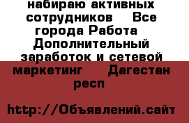 набираю активных сотрудников  - Все города Работа » Дополнительный заработок и сетевой маркетинг   . Дагестан респ.